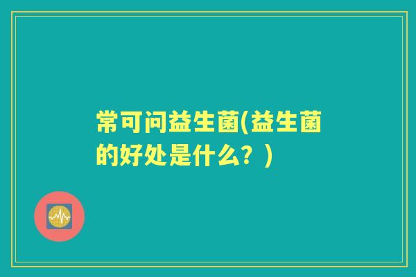 常可问益生菌(益生菌的好处是什么?) 常可问益生菌(益生菌的好处是什么?)