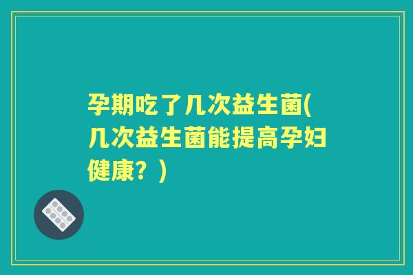 孕期吃了几次益生菌(几次益生菌能提高孕妇健康?) 孕期吃了几次益生菌(几次益生菌能提高孕妇健康?)