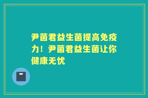 尹菌君益生菌提高力!尹菌君益生菌让你健康无忧 尹菌君益生菌提高力!尹菌君益生菌让你健康无忧