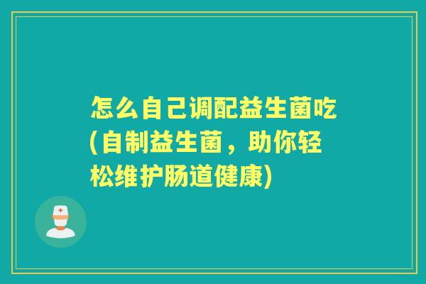 怎么自己调配益生菌吃(自制益生菌，助你轻松维护肠道健康)