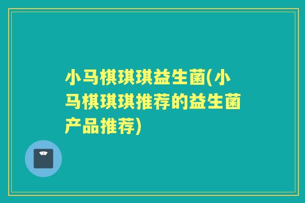 小马棋琪琪益生菌(小马棋琪琪推荐的益生菌产品推荐)