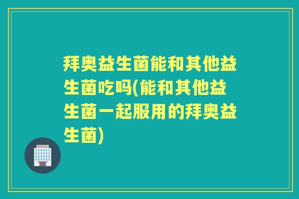 拜奥益生菌能和其他益生菌吃吗(能和其他益生菌一起服用的拜奥益生菌)