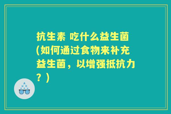 抗生素 吃什么益生菌(如何通过食物来补充益生菌,以增强?) 抗生素 吃什么益生菌(如何通过食物来补充益生菌,以增强?)