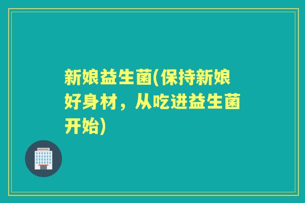 新娘益生菌(保持新娘好身材，从吃进益生菌开始)