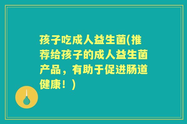 孩子吃成人益生菌(推荐给孩子的成人益生菌产品，有助于促进肠道健康！)