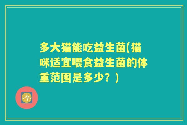 多大猫能吃益生菌(猫咪适宜喂食益生菌的体重范围是多少？)