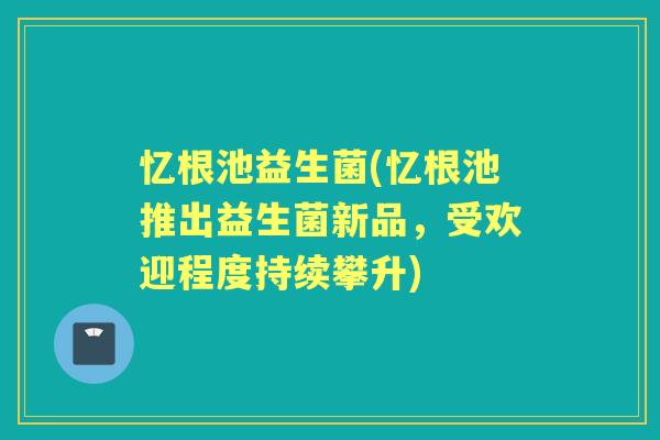 忆根池益生菌(忆根池推出益生菌新品,受欢迎程度持续攀升) 忆根池益生菌(忆根池推出益生菌新品,受欢迎程度持续攀升)