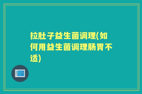 拉肚子益生菌调理(如何用益生菌调理肠胃不适) 拉肚子益生菌调理(如何用益生菌调理肠胃不适)
