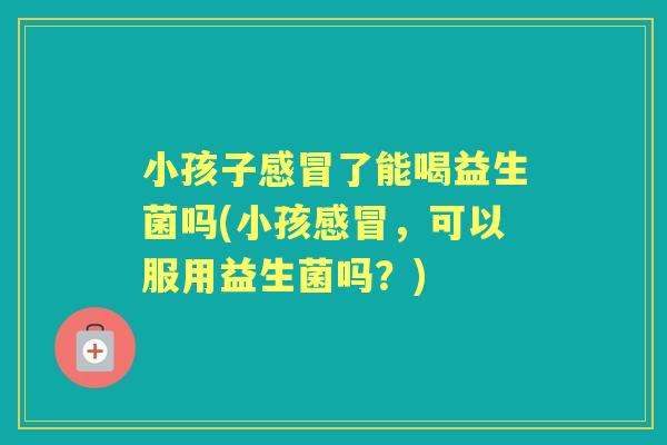 小孩子了能喝益生菌吗(小孩,可以服用益生菌吗?) 小孩子了能喝益生菌吗(小孩,可以服用益生菌吗?)