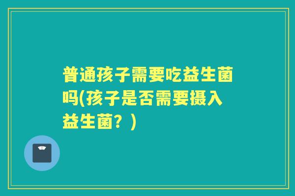 普通孩子需要吃益生菌吗(孩子是否需要摄入益生菌？)