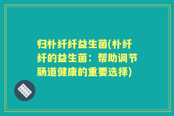 归朴纤纤益生菌(朴纤纤的益生菌:帮助调节肠道健康的重要选择) 归朴纤纤益生菌(朴纤纤的益生菌:帮助调节肠道健康的重要选择)
