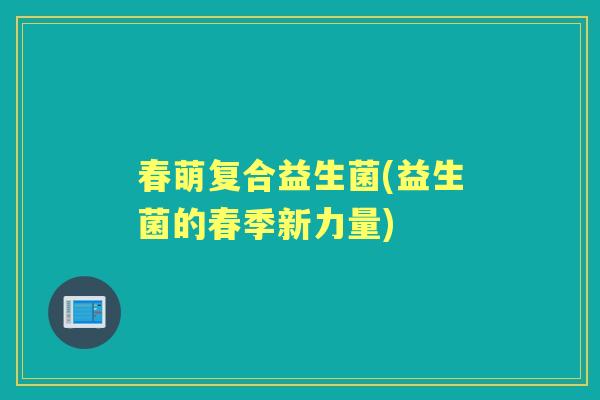 春萌复合益生菌(益生菌的春季新力量) 春萌复合益生菌(益生菌的春季新力量)