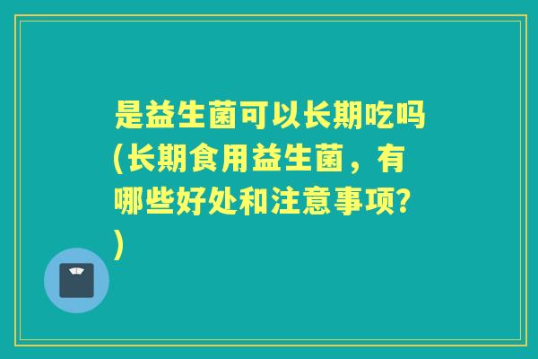 是益生菌可以长期吃吗(长期食用益生菌，有哪些好处和注意事项？)