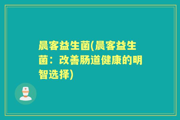 晨客益生菌(晨客益生菌:改善肠道健康的明智选择) 晨客益生菌(晨客益生菌:改善肠道健康的明智选择)