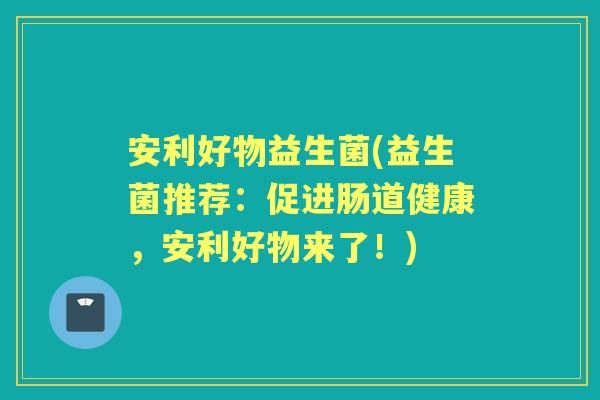 安利好物益生菌(益生菌推荐：促进肠道健康，安利好物来了！)