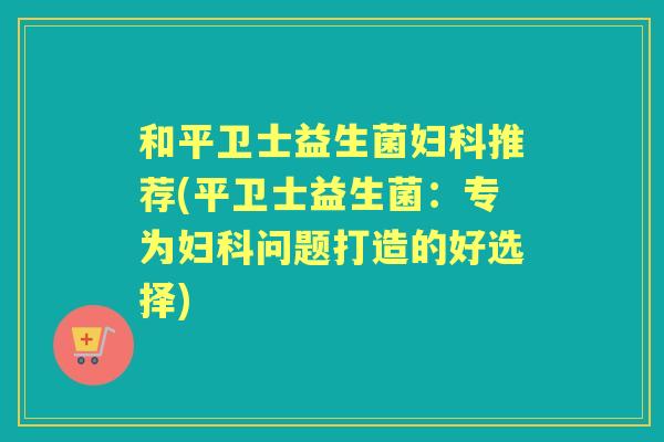 和平卫士益生菌推荐(平卫士益生菌:专为问题打造的好选择) 和平卫士益生菌推荐(平卫士益生菌:专为问题打造的好选择)