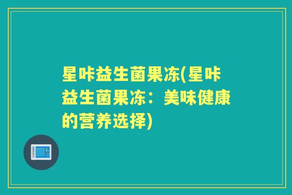 星咔益生菌果冻(星咔益生菌果冻:美味健康的营养选择) 星咔益生菌果冻(星咔益生菌果冻:美味健康的营养选择)