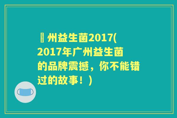 廣州益生菌2017(2017年广州益生菌的品牌震撼,你不能错过的故事!) 廣州益生菌2017(2017年广州益生菌的品牌震撼,你不能错过的故事!)