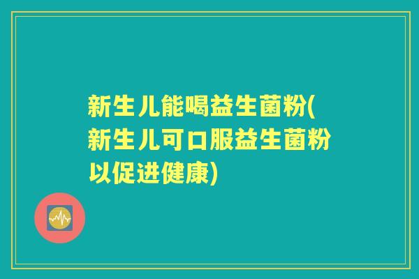 新生儿能喝益生菌粉(新生儿可口服益生菌粉以促进健康) 新生儿能喝益生菌粉(新生儿可口服益生菌粉以促进健康)