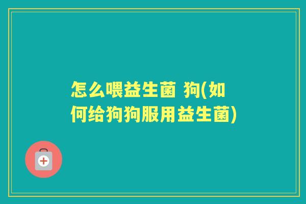 怎么喂益生菌 狗(如何给狗狗服用益生菌) 怎么喂益生菌 狗(如何给狗狗服用益生菌)