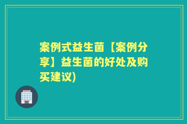 案例式益生菌【案例分享】益生菌的好处及购买建议) 案例式益生菌【案例分享】益生菌的好处及购买建议)