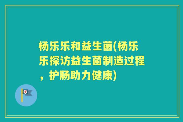 杨乐乐和益生菌(杨乐乐探访益生菌制造过程,护肠助力健康) 杨乐乐和益生菌(杨乐乐探访益生菌制造过程,护肠助力健康)
