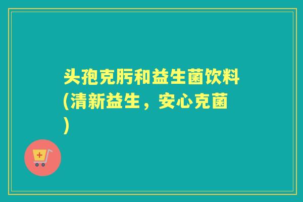 头孢克肟和益生菌饮料(清新益生,安心克菌) 头孢克肟和益生菌饮料(清新益生,安心克菌)