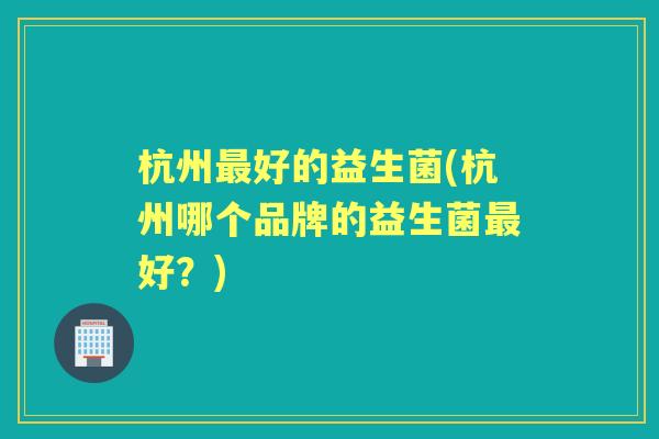 杭州好的益生菌(杭州哪个品牌的益生菌好?) 杭州好的益生菌(杭州哪个品牌的益生菌好?)