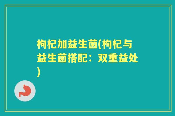 枸杞加益生菌(枸杞与益生菌搭配:双重益处) 枸杞加益生菌(枸杞与益生菌搭配:双重益处)