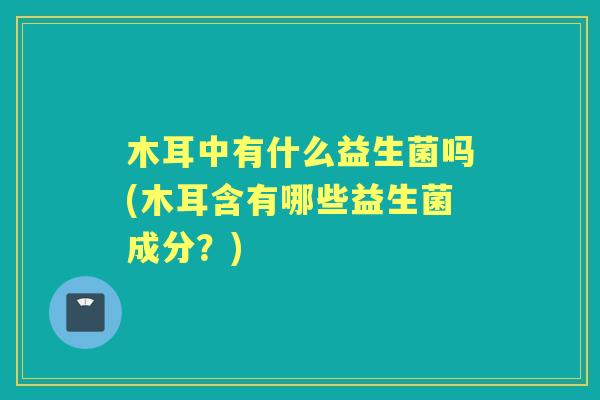 木耳中有什么益生菌吗(木耳含有哪些益生菌成分?) 木耳中有什么益生菌吗(木耳含有哪些益生菌成分?)