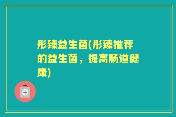 彤臻益生菌(彤臻推荐的益生菌,提高肠道健康) 彤臻益生菌(彤臻推荐的益生菌,提高肠道健康)