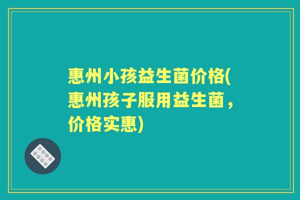 惠州小孩益生菌价格(惠州孩子服用益生菌,价格实惠) 惠州小孩益生菌价格(惠州孩子服用益生菌,价格实惠)