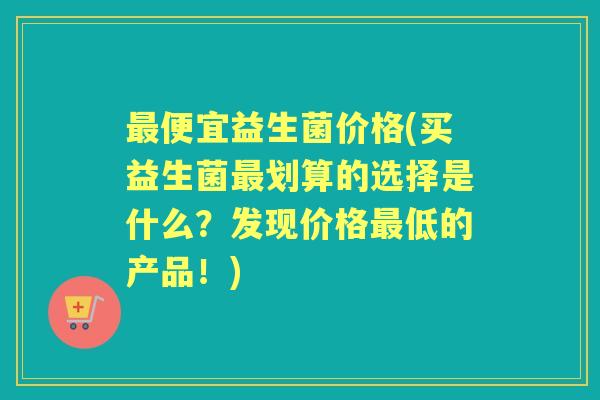 便宜益生菌价格(买益生菌划算的选择是什么?发现价格低的产品!) 便宜益生菌价格(买益生菌划算的选择是什么?发现价格低的产品!)