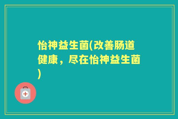 怡神益生菌(改善肠道健康，尽在怡神益生菌)