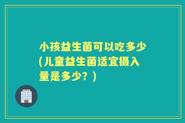 小孩益生菌可以吃多少(儿童益生菌适宜摄入量是多少?) 小孩益生菌可以吃多少(儿童益生菌适宜摄入量是多少?)
