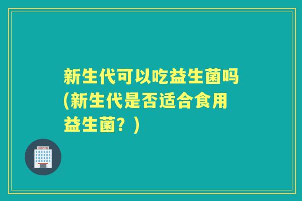 新生代可以吃益生菌吗(新生代是否适合食用益生菌?) 新生代可以吃益生菌吗(新生代是否适合食用益生菌?)