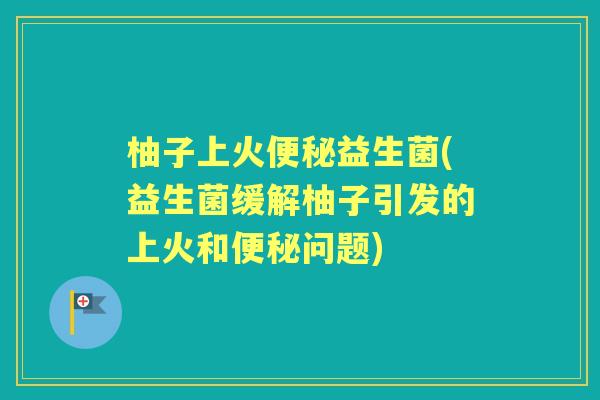柚子上火益生菌(益生菌缓解柚子引发的上火和问题) 柚子上火益生菌(益生菌缓解柚子引发的上火和问题)