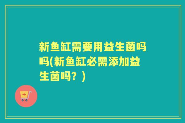 新鱼缸需要用益生菌吗吗(新鱼缸必需添加益生菌吗?) 新鱼缸需要用益生菌吗吗(新鱼缸必需添加益生菌吗?)