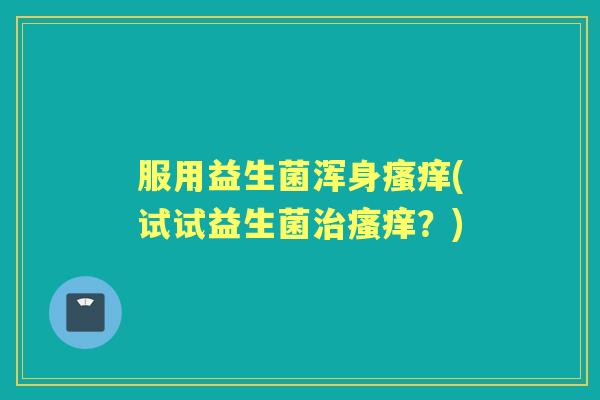 服用益生菌浑身(试试益生菌?) 服用益生菌浑身(试试益生菌?)