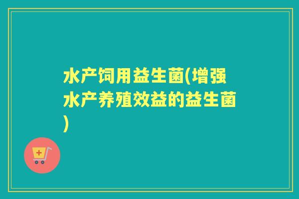 水产饲用益生菌(增强水产养殖效益的益生菌)