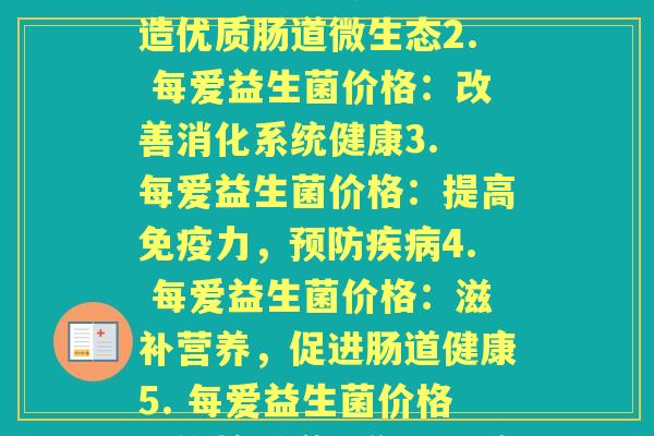 每爱益生菌价格(1. 每爱益生菌价格：打造优质肠道微生态2. 每爱益生菌价格：改善消化系统健康3. 每爱益生菌价格：提高力，4. 每爱益生菌价格：滋补营养，促进肠道健康5. 每爱益生菌价格：维护肠道平衡，肠道问题)