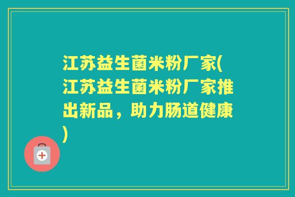 江苏益生菌米粉厂家(江苏益生菌米粉厂家推出新品,助力肠道健康) 江苏益生菌米粉厂家(江苏益生菌米粉厂家推出新品,助力肠道健康)