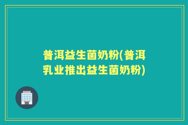 普洱益生菌奶粉(普洱乳业推出益生菌奶粉)