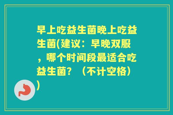 早上吃益生菌晚上吃益生菌(建议:早晚双服,哪个时间段适合吃益生菌?(不计空格)) 早上吃益生菌晚上吃益生菌(建议:早晚双服,哪个时间段适合吃益生菌?(不计空格))