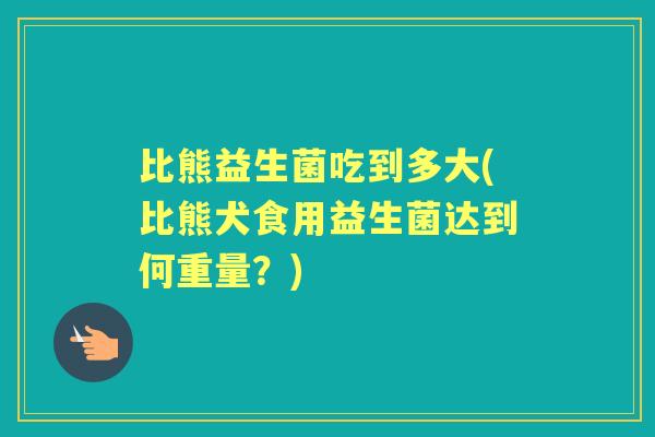 比熊益生菌吃到多大(比熊犬食用益生菌达到何重量?) 比熊益生菌吃到多大(比熊犬食用益生菌达到何重量?)