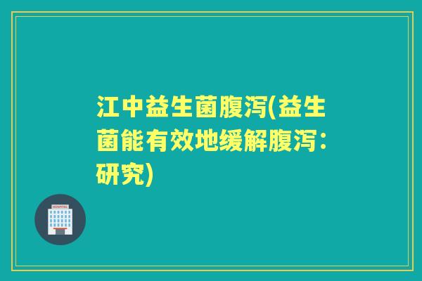 江中益生菌(益生菌能有效地缓解:研究) 江中益生菌(益生菌能有效地缓解:研究)