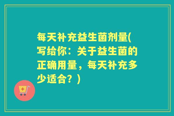 每天补充益生菌剂量(写给你:关于益生菌的正确用量,每天补充多少适合?) 每天补充益生菌剂量(写给你:关于益生菌的正确用量,每天补充多少适合?)
