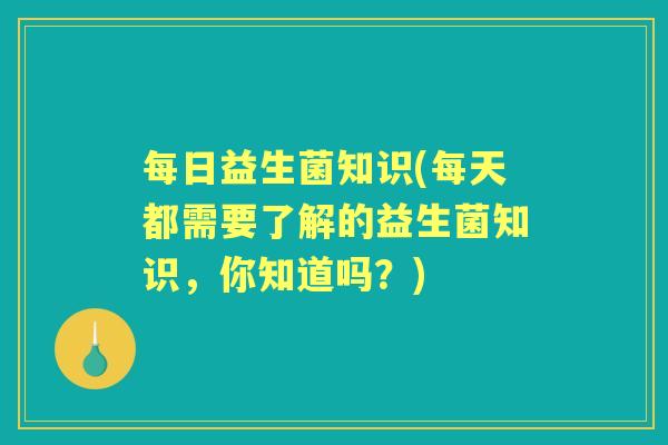 每日益生菌知识(每天都需要了解的益生菌知识,你知道吗?) 每日益生菌知识(每天都需要了解的益生菌知识,你知道吗?)