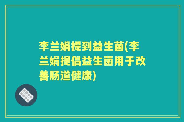 李兰娟提到益生菌(李兰娟提倡益生菌用于改善肠道健康) 李兰娟提到益生菌(李兰娟提倡益生菌用于改善肠道健康)