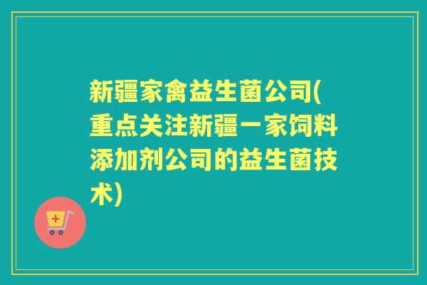 新疆家禽益生菌公司(重点关注新疆一家饲料添加剂公司的益生菌技术) 新疆家禽益生菌公司(重点关注新疆一家饲料添加剂公司的益生菌技术)